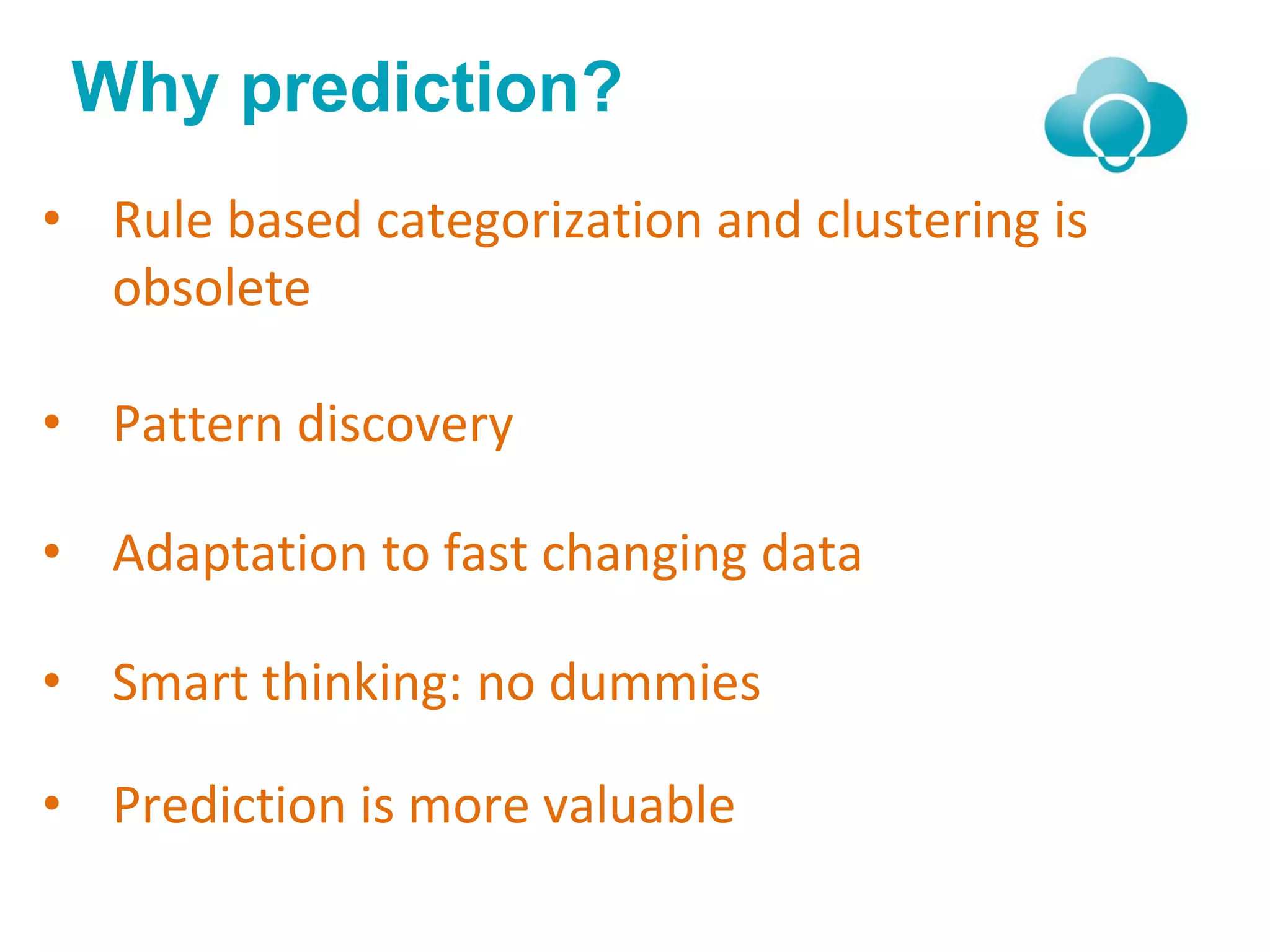 Why prediction?
• Rule based categorization and clustering is
obsolete
• Pattern discovery
• Adaptation to fast changing data
• Smart thinking: no dummies
• Prediction is more valuable