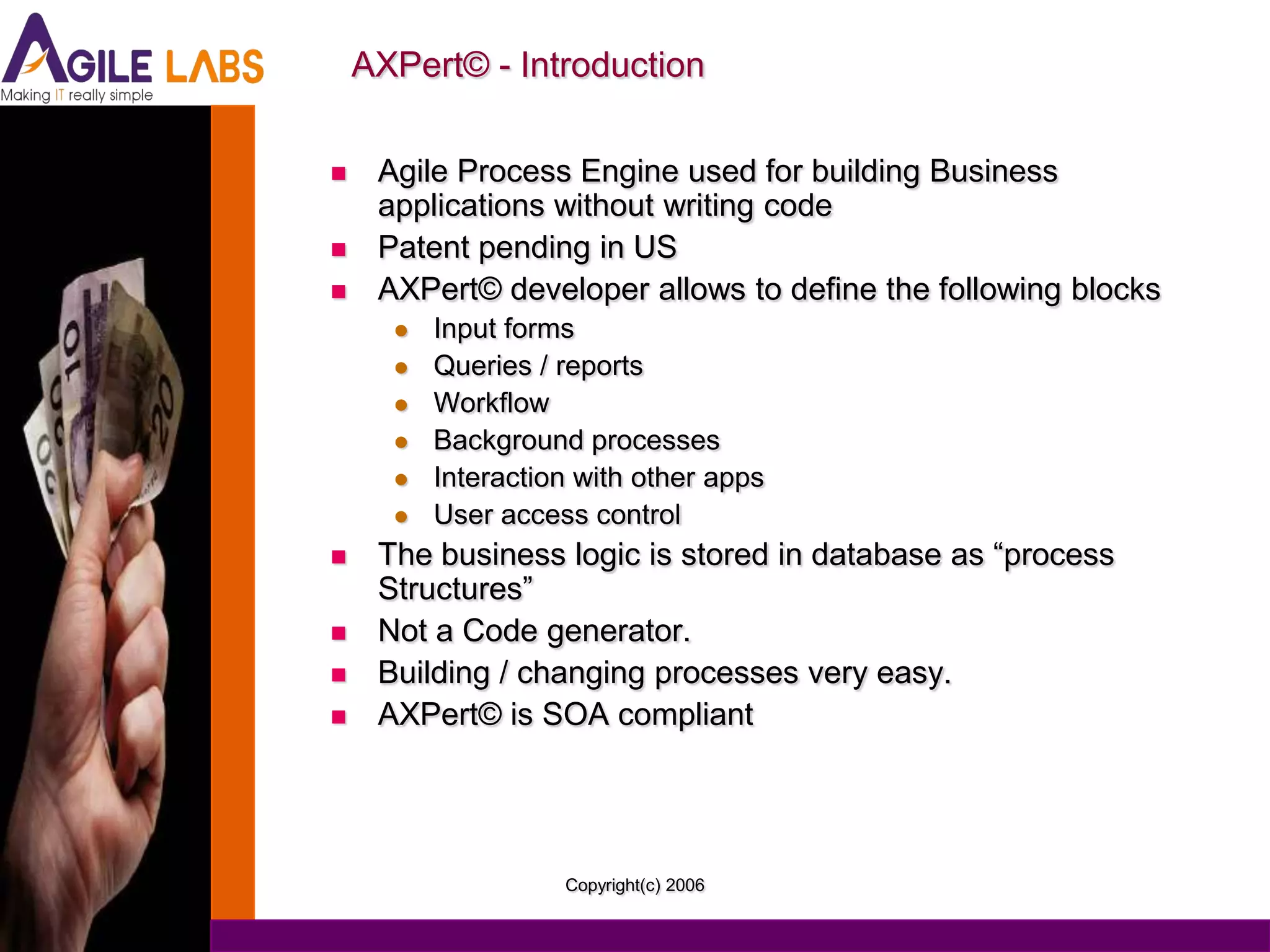 AXPert© - Introduction

    Agile Process Engine used for building Business
     applications without writing code
    Patent pending in US
    AXPert© developer allows to define the following blocks
         Input forms
         Queries / reports
         Workflow
         Background processes
         Interaction with other apps
         User access control
    The business logic is stored in database as “process
     Structures”
    Not a Code generator.
    Building / changing processes very easy.
    AXPert© is SOA compliant




                    Copyright(c) 2006
 