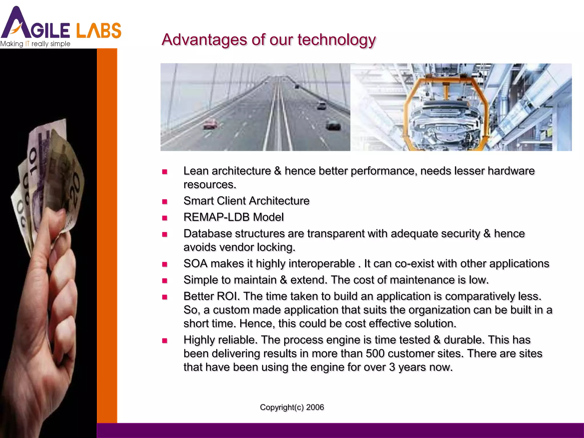 Advantages of our technology




   Lean architecture & hence better performance, needs lesser hardware
    resources.
   Smart Client Architecture
   REMAP-LDB Model
   Database structures are transparent with adequate security & hence
    avoids vendor locking.
   SOA makes it highly interoperable . It can co-exist with other applications
   Simple to maintain & extend. The cost of maintenance is low.
   Better ROI. The time taken to build an application is comparatively less.
    So, a custom made application that suits the organization can be built in a
    short time. Hence, this could be cost effective solution.
   Highly reliable. The process engine is time tested & durable. This has
    been delivering results in more than 500 customer sites. There are sites
    that have been using the engine for over 3 years now.


                   Copyright(c) 2006
 