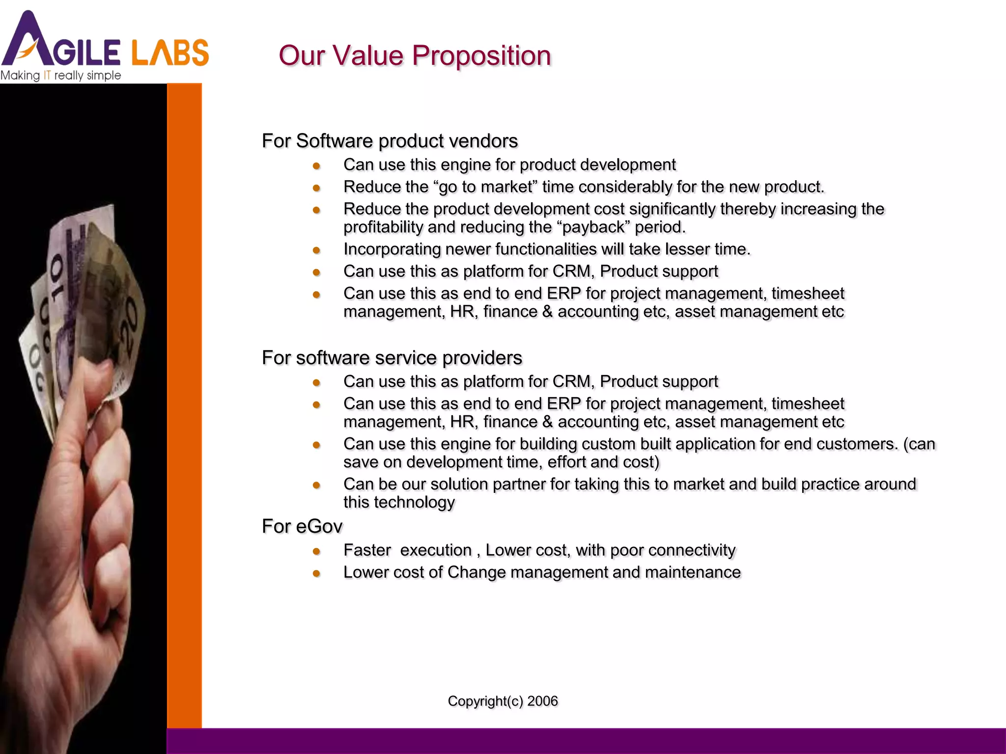 Our Value Proposition

For Software product vendors
          Can use this engine for product development
          Reduce the “go to market” time considerably for the new product.
          Reduce the product development cost significantly thereby increasing the
           profitability and reducing the “payback” period.
          Incorporating newer functionalities will take lesser time.
          Can use this as platform for CRM, Product support
          Can use this as end to end ERP for project management, timesheet
           management, HR, finance & accounting etc, asset management etc

For software service providers
          Can use this as platform for CRM, Product support
          Can use this as end to end ERP for project management, timesheet
           management, HR, finance & accounting etc, asset management etc
          Can use this engine for building custom built application for end customers. (can
           save on development time, effort and cost)
          Can be our solution partner for taking this to market and build practice around
           this technology
For eGov
          Faster execution , Lower cost, with poor connectivity
          Lower cost of Change management and maintenance




                         Copyright(c) 2006
 