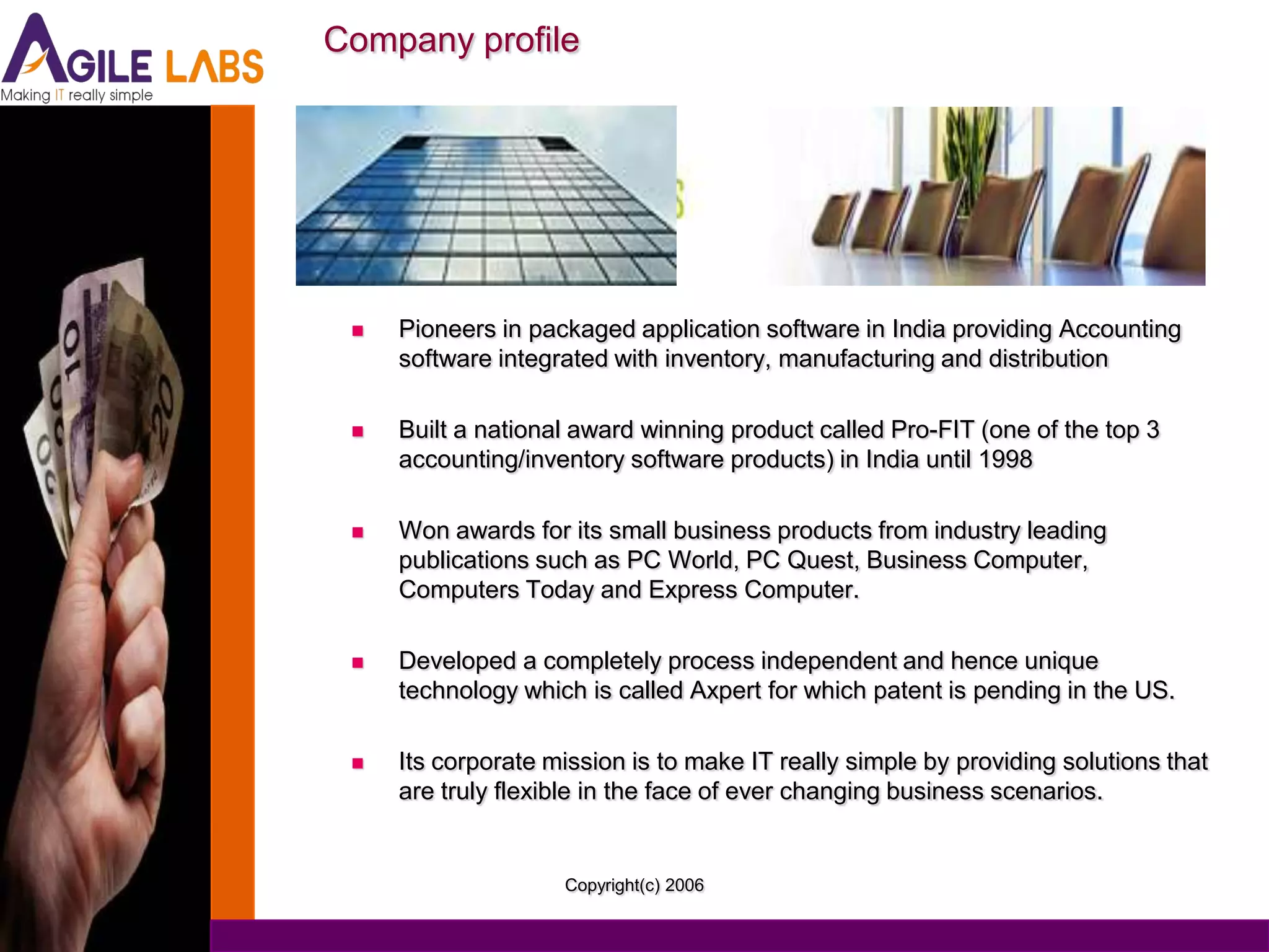 Company profile




    Pioneers in packaged application software in India providing Accounting
     software integrated with inventory, manufacturing and distribution

    Built a national award winning product called Pro-FIT (one of the top 3
     accounting/inventory software products) in India until 1998

    Won awards for its small business products from industry leading
     publications such as PC World, PC Quest, Business Computer,
     Computers Today and Express Computer.

    Developed a completely process independent and hence unique
     technology which is called Axpert for which patent is pending in the US.

    Its corporate mission is to make IT really simple by providing solutions that
     are truly flexible in the face of ever changing business scenarios.


                    Copyright(c) 2006
 