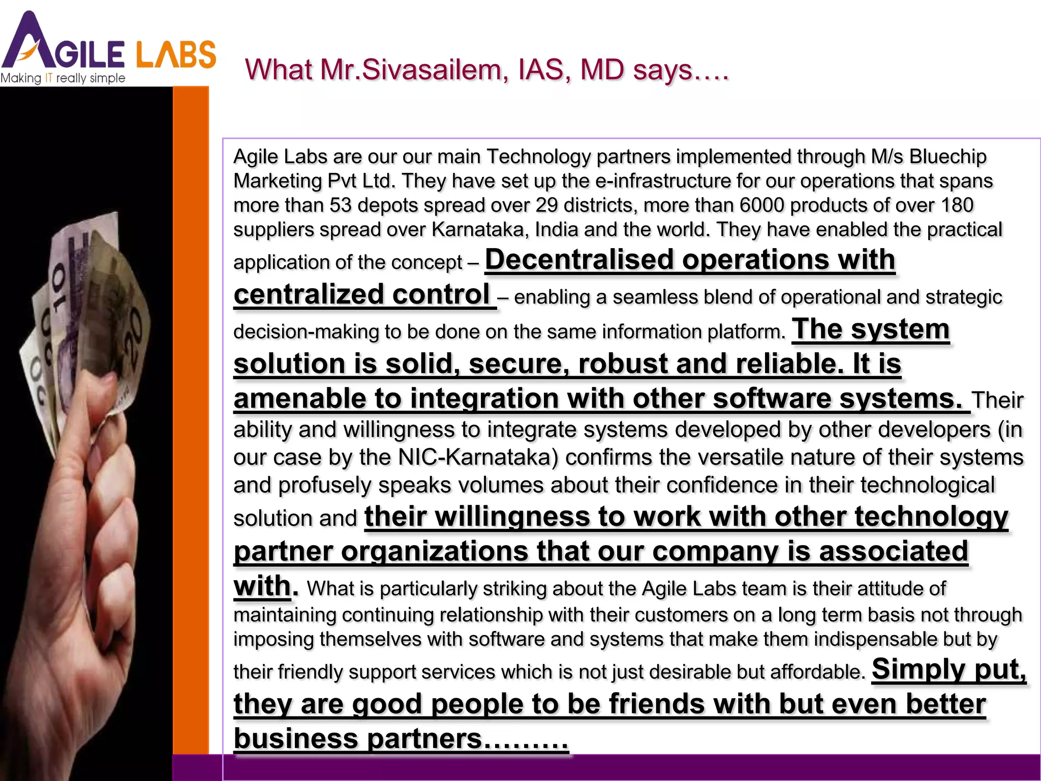 What Mr.Sivasailem, IAS, MD says….

Agile Labs are our our main Technology partners implemented through M/s Bluechip
Marketing Pvt Ltd. They have set up the e-infrastructure for our operations that spans
more than 53 depots spread over 29 districts, more than 6000 products of over 180
suppliers spread over Karnataka, India and the world. They have enabled the practical
application of the concept – Decentralised        operations with
centralized control – enabling a seamless blend of operational and strategic
decision-making to be done on the same information platform. The system
solution is solid, secure, robust and reliable. It is
amenable to integration with other software systems. Their
ability and willingness to integrate systems developed by other developers (in
our case by the NIC-Karnataka) confirms the versatile nature of their systems
and profusely speaks volumes about their confidence in their technological
solution and their willingness to work with other technology
partner organizations that our company is associated
with. What is particularly striking about the Agile Labs team is their attitude of
maintaining continuing relationship with their customers on a long term basis not through
imposing themselves with software and systems that make them indispensable but by
their friendly support services which is not just desirable but affordable. Simply
                                                      put,
they are good people to be friends with but even better
business partners………
 