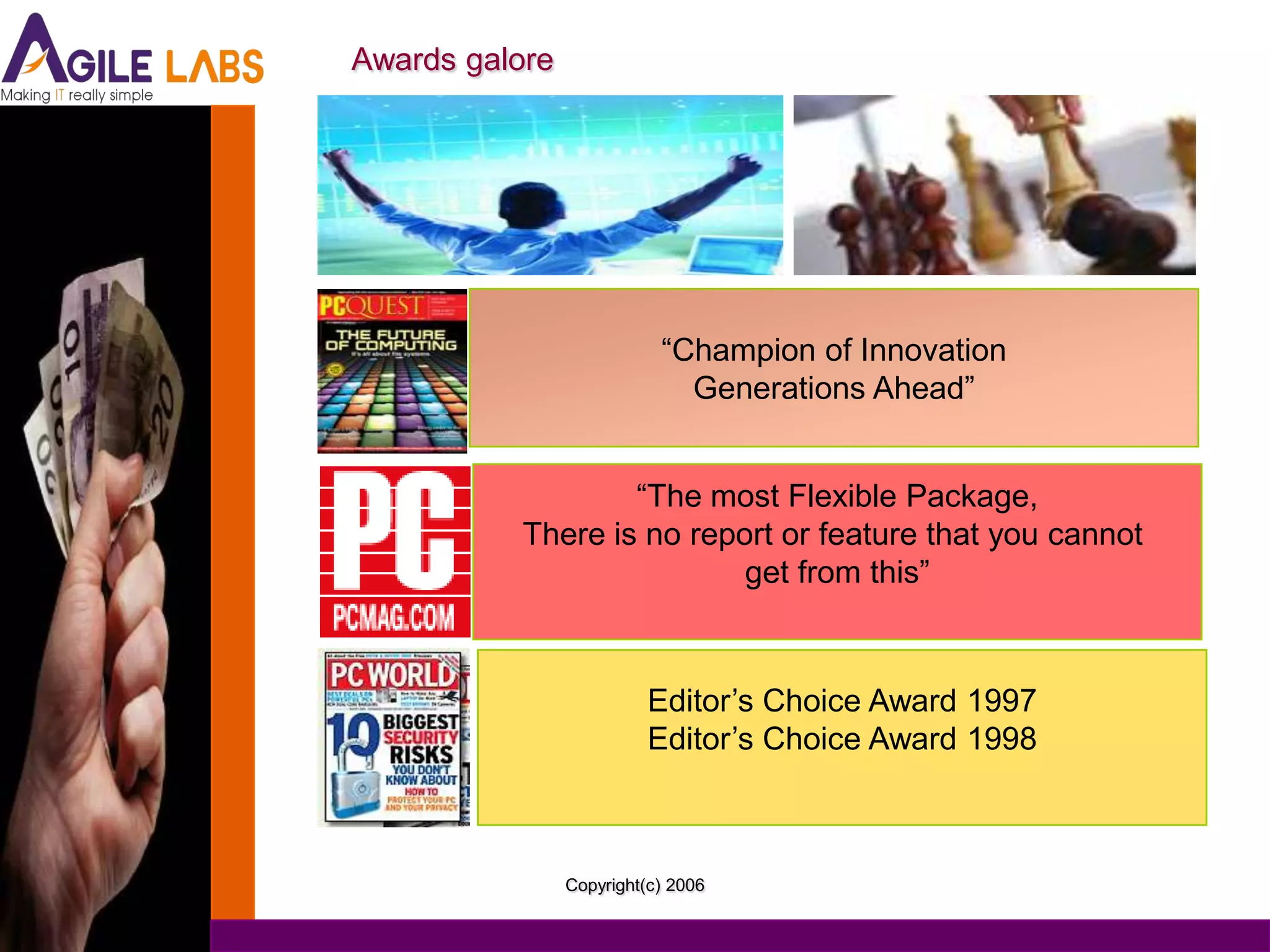 Awards galore




                           “Champion of Innovation
                             Generations Ahead”


                  “The most Flexible Package,
          There is no report or feature that you cannot
                          get from this”



                          Editor’s Choice Award 1997
                          Editor’s Choice Award 1998



                Copyright(c) 2006
 