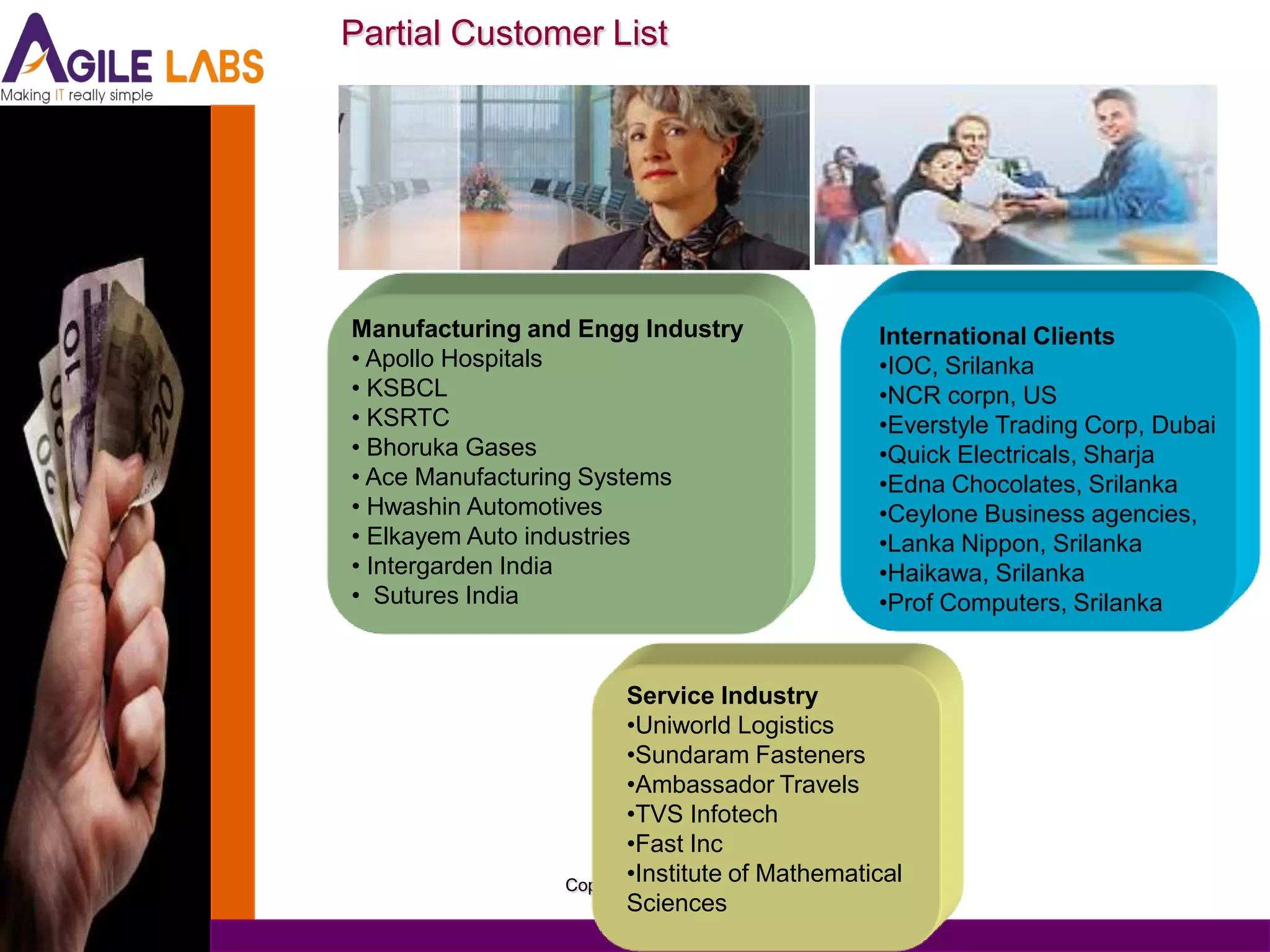 Partial Customer List




Manufacturing and Engg Industry               International Clients
• Apollo Hospitals                            •IOC, Srilanka
• KSBCL                                       •NCR corpn, US
• KSRTC                                       •Everstyle Trading Corp, Dubai
• Bhoruka Gases                               •Quick Electricals, Sharja
• Ace Manufacturing Systems                   •Edna Chocolates, Srilanka
• Hwashin Automotives                         •Ceylone Business agencies,
• Elkayem Auto industries                     •Lanka Nippon, Srilanka
• Intergarden India                           •Haikawa, Srilanka
• Sutures India                               •Prof Computers, Srilanka


                       Service Industry
                       •Uniworld Logistics
                       •Sundaram Fasteners
                       •Ambassador Travels
                       •TVS Infotech
                       •Fast Inc
                       •Institute of Mathematical
                Copyright(c) 2006
                       Sciences
 
