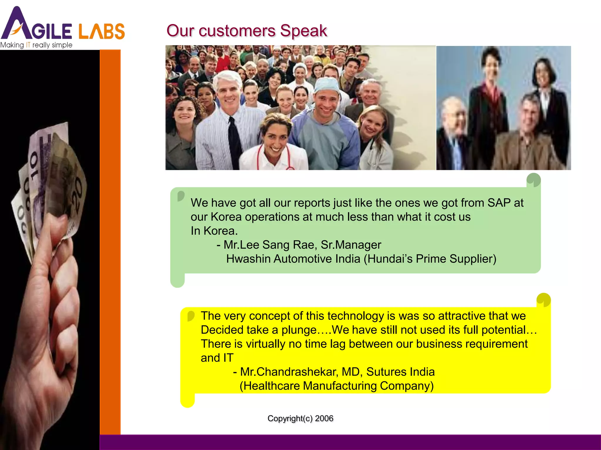 Our customers Speak




  We have got all our reports just like the ones we got from SAP at
  our Korea operations at much less than what it cost us
  In Korea.
       - Mr.Lee Sang Rae, Sr.Manager
         Hwashin Automotive India (Hundai’s Prime Supplier)



    The very concept of this technology is was so attractive that we
    Decided take a plunge….We have still not used its full potential…
    There is virtually no time lag between our business requirement
    and IT
          - Mr.Chandrashekar, MD, Sutures India
            (Healthcare Manufacturing Company)

                Copyright(c) 2006
 