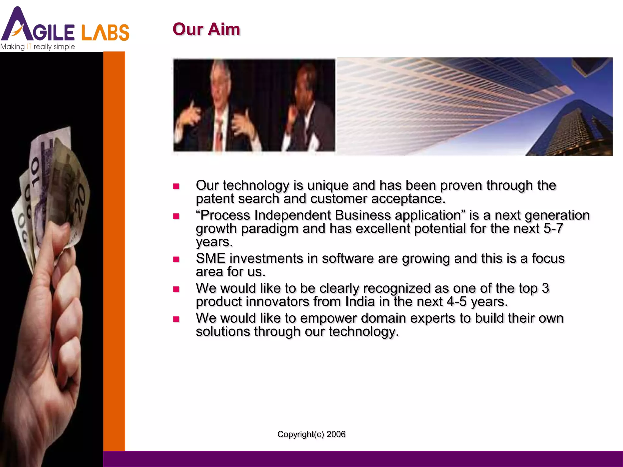 Our Aim




   Our technology is unique and has been proven through the
    patent search and customer acceptance.
   “Process Independent Business application” is a next generation
    growth paradigm and has excellent potential for the next 5-7
    years.
   SME investments in software are growing and this is a focus
    area for us.
   We would like to be clearly recognized as one of the top 3
    product innovators from India in the next 4-5 years.
   We would like to empower domain experts to build their own
    solutions through our technology.




                 Copyright(c) 2006
 