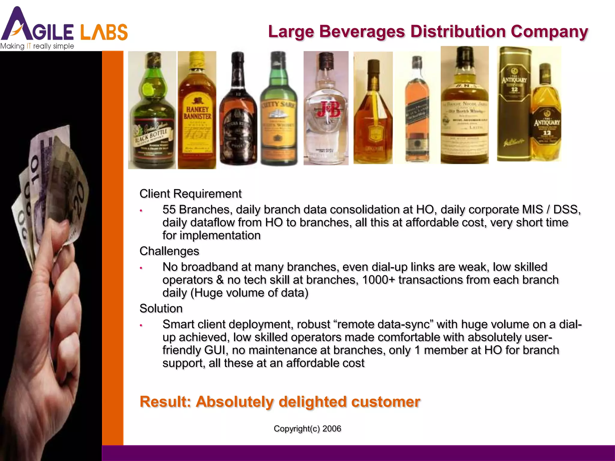 Large Beverages Distribution Company




Client Requirement
•   55 Branches, daily branch data consolidation at HO, daily corporate MIS / DSS,
    daily dataflow from HO to branches, all this at affordable cost, very short time
    for implementation
Challenges
•   No broadband at many branches, even dial-up links are weak, low skilled
    operators & no tech skill at branches, 1000+ transactions from each branch
    daily (Huge volume of data)
Solution
•   Smart client deployment, robust “remote data-sync” with huge volume on a dial-
    up achieved, low skilled operators made comfortable with absolutely user-
    friendly GUI, no maintenance at branches, only 1 member at HO for branch
    support, all these at an affordable cost


Result: Absolutely delighted customer
                         Copyright(c) 2006
 