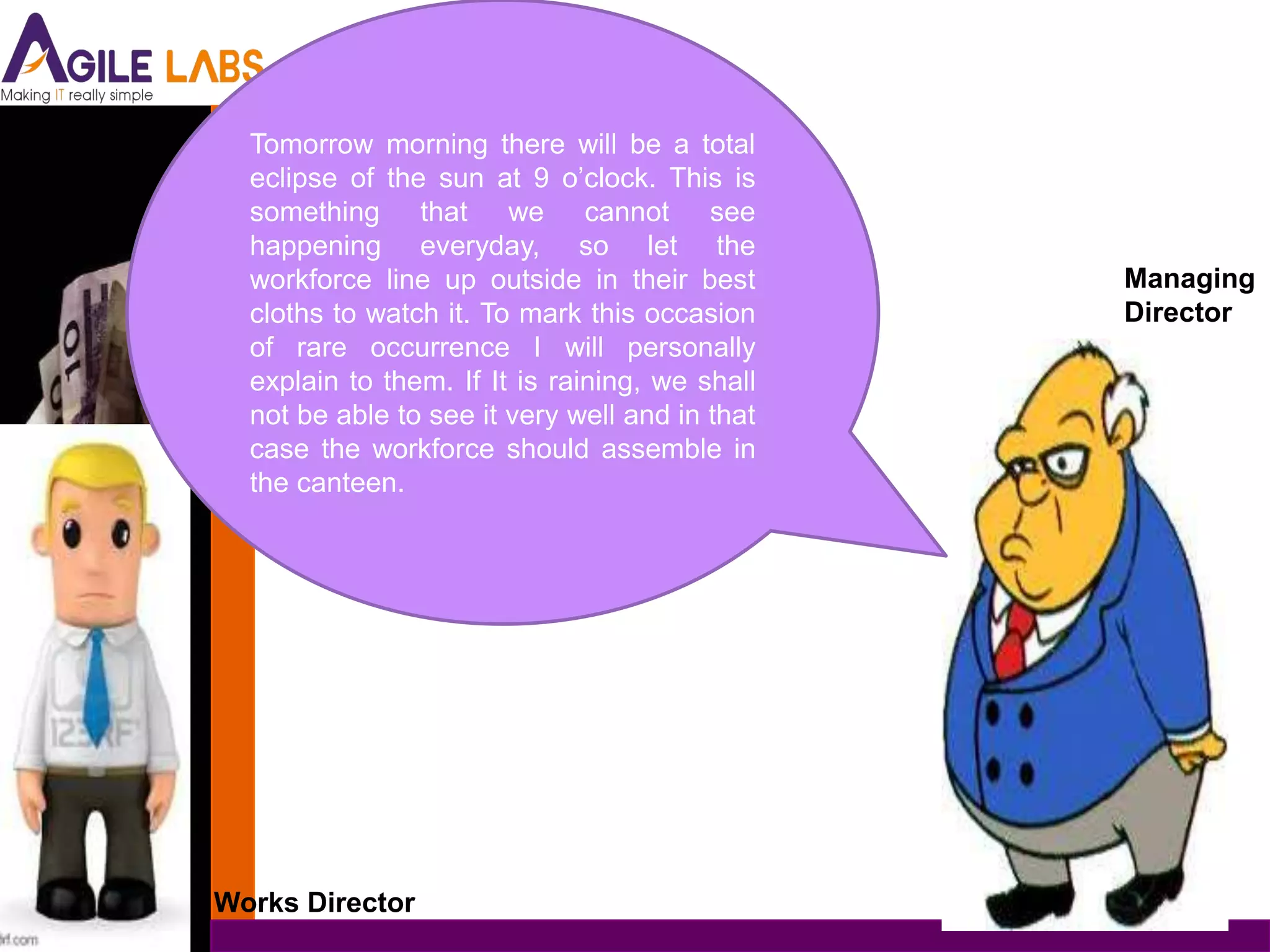 Tomorrow morning there will be a total
  eclipse of the sun at 9 o’clock. This is
  something that we cannot see
  happening everyday, so let the
  workforce line up outside in their best       Managing
  cloths to watch it. To mark this occasion     Director
  of rare occurrence I will personally
  explain to them. If It is raining, we shall
  not be able to see it very well and in that
  case the workforce should assemble in
  the canteen.




Works Director
 