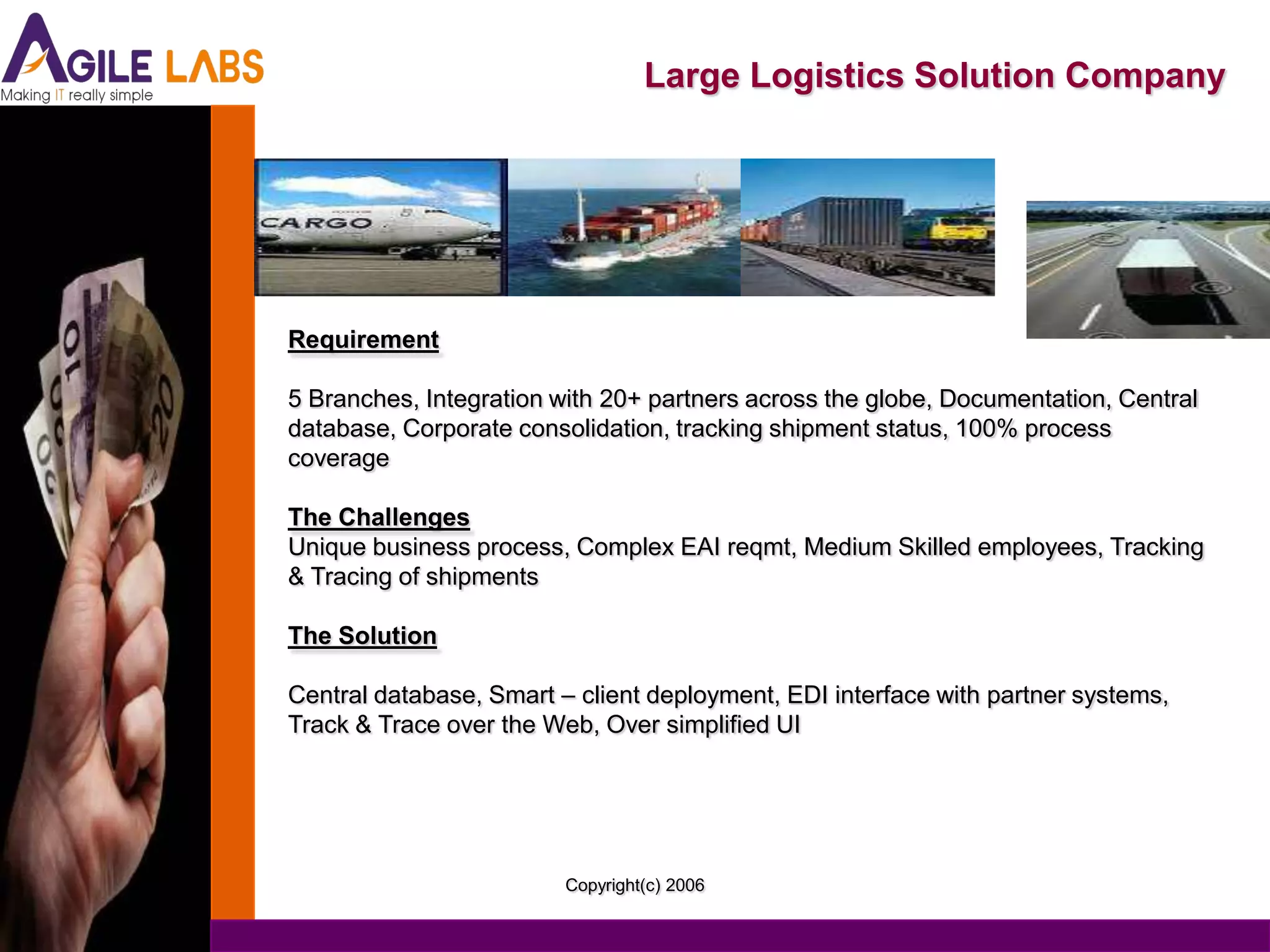 Large Logistics Solution Company




Requirement

5 Branches, Integration with 20+ partners across the globe, Documentation, Central
database, Corporate consolidation, tracking shipment status, 100% process
coverage

The Challenges
Unique business process, Complex EAI reqmt, Medium Skilled employees, Tracking
& Tracing of shipments

The Solution

Central database, Smart – client deployment, EDI interface with partner systems,
Track & Trace over the Web, Over simplified UI




                         Copyright(c) 2006
 