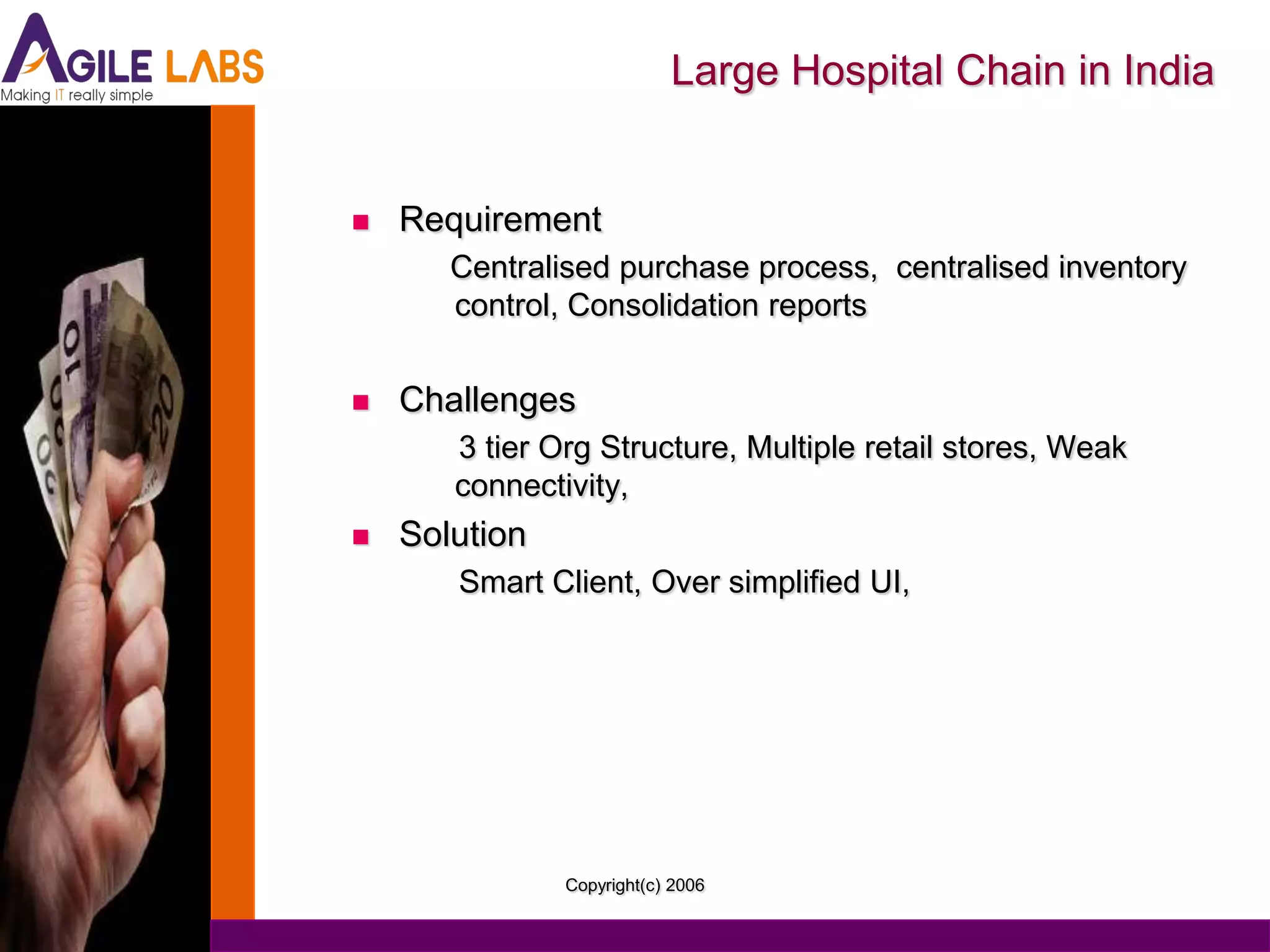 Large Hospital Chain in India


   Requirement
       Centralised purchase process, centralised inventory
       control, Consolidation reports


   Challenges
       3 tier Org Structure, Multiple retail stores, Weak
       connectivity,
   Solution
       Smart Client, Over simplified UI,




               Copyright(c) 2006
 