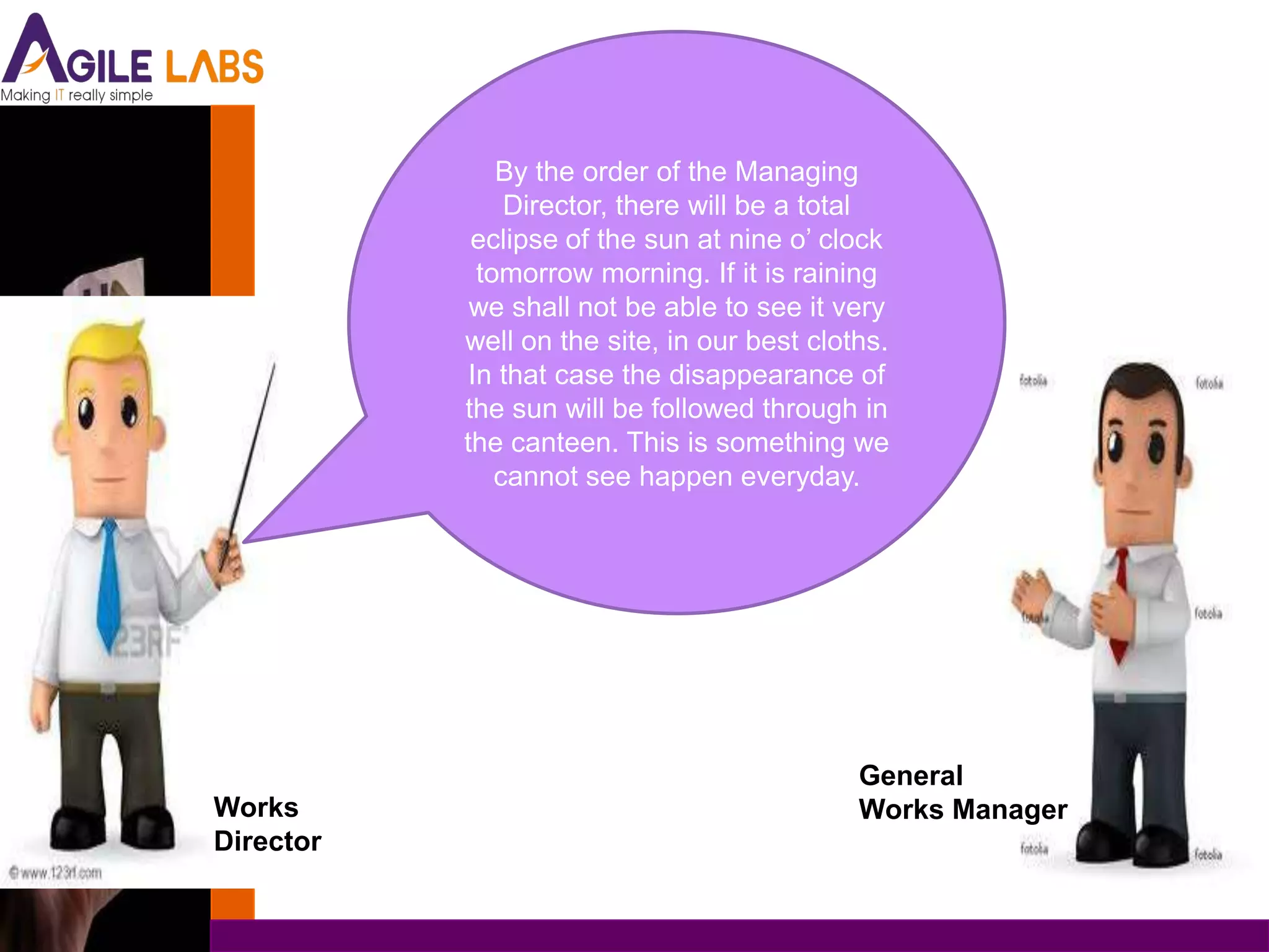 By the order of the Managing
                Director, there will be a total
            eclipse of the sun at nine o’ clock
             tomorrow morning. If it is raining
            we shall not be able to see it very
           well on the site, in our best cloths.
            In that case the disappearance of
           the sun will be followed through in
           the canteen. This is something we
               cannot see happen everyday.




                                             General
Works                                        Works Manager
Director
 