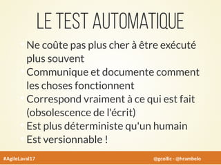 Le test automatique
Ne coûte pas plus cher à être exécuté
plus souvent
Communique et documente comment
les choses fonctionnent
Correspond vraiment à ce qui est fait
(obsolescence de l'écrit)
Est plus déterministe qu'un humain
Est versionnable !
#AgileLaval17 @gcollic - @hrambelo
 