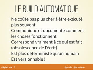 Le build automatique
Ne coûte pas plus cher à être exécuté
plus souvent
Communique et documente comment
les choses fonctionnent
Correspond vraiment à ce qui est fait
(obsolescence de l'écrit)
Est plus déterministe qu'un humain
Est versionnable !
#AgileLaval17 @gcollic - @hrambelo
 