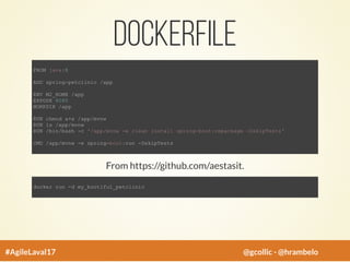 Dockerfile
FROM java:8
ADD spring-petclinic /app
ENV M2_HOME /app
EXPOSE 8080
WORKDIR /app
RUN chmod a+x /app/mvnw
RUN ls /app/mvnw
RUN /bin/bash -c '/app/mvnw -e clean install spring-boot:repackage -DskipTests'
CMD /app/mvnw -e spring-boot:run -DskipTests
From https://github.com/aestasit.
docker run -d my_bootiful_petclinic
#AgileLaval17 @gcollic - @hrambelo
 