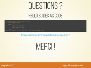 Questions ?
Hello Slides As Code
<section style="display: block;">
<h1>Titre</h1>
<ul>
<li>Item 1</li>
<li>Item 2</li>
</ul>
<div class="slide-background "></div></section>
https://github.com/hrambelo/AgileLaval2017
Merci !
#AgileLaval17 @gcollic - @hrambelo
 