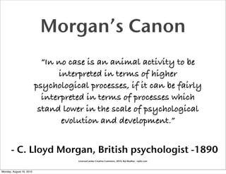Morgan’s Canon
                            “In no case is an animal activity to be
                                interpreted in terms of higher
                          psychological processes, if it can be fairly
                            interpreted in terms of processes which
                           stand lower in the scale of psychological
                                 evolution and development.”


       - C. Lloyd Morgan, British psychologist -1890
                                     Licensed under Creative Commons, 2010, Raj Mudhar - rajile.com



Monday, August 16, 2010
 