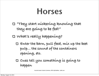 Horses
                          “They start nickering knowing that
                          they are going to be fed!”
                          What’s really happening?
                           Enter the barn, pull feed, mix up the beet
                           pulp... the sound of the containers
                           opening, etc.
                           Cues tell you something is going to
                           happen
                                   Licensed under Creative Commons, 2010, Raj Mudhar - rajile.com



Monday, August 16, 2010
 