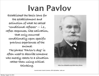 Ivan Pavlov
         Established the basic laws for
              the establishment and
           extinction of what he called
          "conditional reflexes" — i.e.,
        reflex responses, like salivation,
                that only occurred
          conditionally upon specific
            previous experiences of the
                      animal
           The phrase "Pavlov's dog" is
         often used to describe someone
        who merely reacts to a situation
            rather than using critical
                     thinking.                                                http://en.wikipedia.org/wiki/Ivan_Pavlov


                              Licensed under Creative Commons, 2010, Raj Mudhar - rajile.com



Monday, August 16, 2010
 