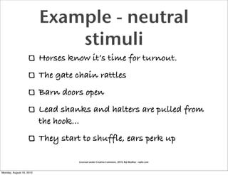 Example - neutral
                              stimuli
                          Horses know it’s time for turnout.
                          The gate chain rattles
                          Barn doors open
                          Lead shanks and halters are pulled from
                          the hook...
                          They start to shuffle, ears perk up

                                    Licensed under Creative Commons, 2010, Raj Mudhar - rajile.com



Monday, August 16, 2010
 