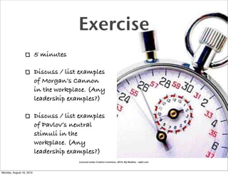 Exercise
                          5 minutes

                          Discuss / list examples
                          of Morgan’s Cannon
                          in the workplace. (Any
                          leadership examples?)

                          Discuss / list examples
                          of Pavlov’s neutral
                          stimuli in the
                          workplace. (Any
                          leadership examples?)
                                        Licensed under Creative Commons, 2010, Raj Mudhar - rajile.com



Monday, August 16, 2010
 