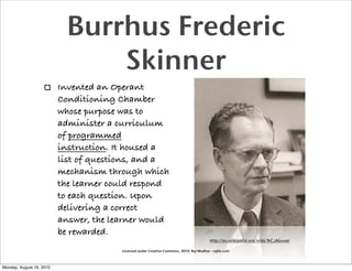 Burrhus Frederic
                                Skinner
                          Invented an Operant
                          Conditioning Chamber
                          whose purpose was to
                          administer a curriculum
                          of programmed
                          instruction. It housed a
                          list of questions, and a
                          mechanism through which
                          the learner could respond
                          to each question. Upon
                          delivering a correct
                          answer, the learner would
                          be rewarded.
                                                                                          http://en.wikipedia.org/wiki/Bf_skinner

                                        Licensed under Creative Commons, 2010, Raj Mudhar - rajile.com



Monday, August 16, 2010
 