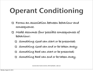 Operant Conditioning
                          Forms an association between behaviour and
                          consequence.
                          Model assumes four possible consequences of
                          behaviour:
                            Something Good can start or be presented;
                            Something Good can end or be taken away;
                            Something Bad can start or be presented;
                            Something Bad can end or be taken away.

                                     Licensed under Creative Commons, 2010, Raj Mudhar - rajile.com



Monday, August 16, 2010
 