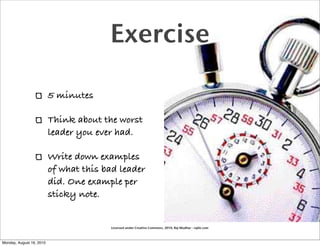 Exercise

                          5 minutes

                          Think about the worst
                          leader you ever had.

                          Write down examples
                          of what this bad leader
                          did. One example per
                          sticky note.


                                        Licensed under Creative Commons, 2010, Raj Mudhar - rajile.com



Monday, August 16, 2010
 