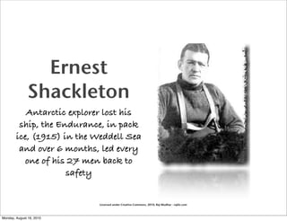 Ernest
               Shackleton
           Antarctic explorer lost his
         ship, the Endurance, in pack
        ice, (1915) in the Weddell Sea
         and over 6 months, led every
           one of his 27 men back to
                     safety


                            Licensed under Creative Commons, 2010, Raj Mudhar - rajile.com



Monday, August 16, 2010
 