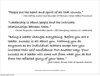 “People are the heart and spirit of all that counts.”
                           -- Max DePree, author and founder of Herman Miller Office Furniture

            “Leadership is about people and the intricate
            relationships between them.”
                    -- Chuck Ferguson, Indomitable Spirit: Life Changing Lessons in Leadership

            “Being a leader changes everything. Before you are a
            leader, success is all about you. Nothing you do
            anymore as an individual matters except how you
            increase their self-confidence. Put another way: Your
            success as a leader will come not from what you do but
            from the reflected glory of your team.”
                                                                --Jack Welch, former CEO of General Electric


                                        Licensed under Creative Commons, 2010, Raj Mudhar - rajile.com



Monday, August 16, 2010
 