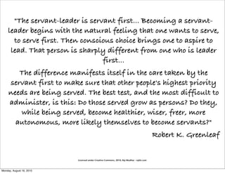 "The servant-leader is servant first... Becoming a servant-
    leader begins with the natural feeling that one wants to serve,
      to serve first. Then conscious choice brings one to aspire to
     lead. That person is sharply different from one who is leader
                                 first...
        The difference manifests itself in the care taken by the
     servant first to make sure that other people's highest priority
     needs are being served. The best test, and the most difficult to
     administer, is this: Do those served grow as persons? Do they,
        while being served, become healthier, wiser, freer, more
       autonomous, more likely themselves to become servants?"
                                                                                           Robert K. Greenleaf


                          Licensed under Creative Commons, 2010, Raj Mudhar - rajile.com



Monday, August 16, 2010
 