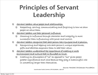 Principles of Servant
                                 Leadership
                          Servant leaders value people and relationships.
                             Respecting, serving, communicating and forgiving is how we show
                             people we value them.
                          Servant leaders use their personal influence.
                             Choosing to influence through character and integrity is more
                             successful than influencing with power and control.
                          Servant leaders recognize that each person has a purpose and a passion.
                             Recognizing and tapping into each person’s unique experiences,
                             gifts and abilities empowers them to add their value.
                          Servant leaders understand the importance of creating a work
                          environment and culture that is founded on trust.
                             Creating an atmosphere of “we” as opposed to “me” gives people
                             greater significance and voice because they play a meaningful role
                             in something larger than themselves.

                                                                                                       Source: Marshall Christensen Foundation
                                           Licensed under Creative Commons, 2010, Raj Mudhar - rajile.com



Monday, August 16, 2010
 
