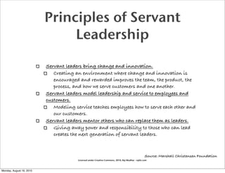 Principles of Servant
                               Leadership

                          Servant leaders bring change and innovation.
                             Creating an environment where change and innovation is
                             encouraged and rewarded improves the team, the product, the
                             process, and how we serve customers and one another.
                          Servant leaders model leadership and service to employees and
                          customers.
                             Modeling service teaches employees how to serve each other and
                             our customers.
                          Servant leaders mentor others who can replace them as leaders.
                             Giving away power and responsibility to those who can lead
                             creates the next generation of servant leaders.



                                                                                                    Source: Marshall Christensen Foundation
                                        Licensed under Creative Commons, 2010, Raj Mudhar - rajile.com



Monday, August 16, 2010
 