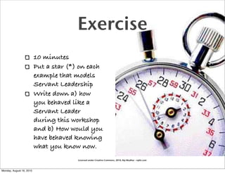 Exercise
                          10 minutes
                          Put a star (*) on each
                          example that models
                          Servant Leadership
                          Write down a) how
                          you behaved like a
                          Servant Leader
                          during this workshop
                          and b) How would you
                          have behaved knowing
                          what you know now.
                                        Licensed under Creative Commons, 2010, Raj Mudhar - rajile.com



Monday, August 16, 2010
 