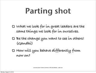 Parting shot
                          What we look for in great leaders are the
                          same things we look for in ourselves.
                          Be the change you want to see in others!
                          (Gandhi)
                          How will you behave differently from
                          now on?

                                    Licensed under Creative Commons, 2010, Raj Mudhar - rajile.com



Monday, August 16, 2010
 