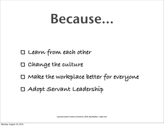Because...

                          Learn from each other
                          Change the culture
                          Make the workplace better for everyone
                          Adopt Servant Leadership


                                   Licensed under Creative Commons, 2010, Raj Mudhar - rajile.com



Monday, August 16, 2010
 