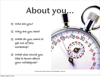 About you...
                          Who are you?

                          Why are you here?

                          What do you want to
                          get out of this
                          workshop?

                          What else would you
                          like to know about
                          your colleagues?

                                         Licensed under Creative Commons, 2010, Raj Mudhar - rajile.com



Monday, August 16, 2010
 