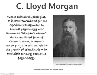 C. Lloyd Morgan
         Was a British psychologist.
         He is best remembered for the
           experimental approach to
           animal psychology now
         known as "Morgan's canon".
           As a specialised form of
          Occam's razor, Morgan's
        canon played a critical role in
        the growth of behaviourism in
         twentieth century academic
                  psychology.
                                                                             http://en.wikipedia.org/wiki/C._Lloyd_Morgan



                              Licensed under Creative Commons, 2010, Raj Mudhar - rajile.com



Monday, August 16, 2010
 