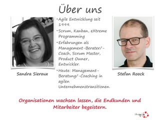Über uns
• Agile Entwicklung seit
1999.
• Scrum, Kanban, eXtreme
Programming
• Erfahrungen als
Management-Berater/-
Coach, Scrum Master,
Product Owner,
Entwickler.
• Heute: Management-
Beratung/-Coaching in
agilen
Unternehmenstransitionen.
Sandra Sieroux Stefan Roock
Organisationen wachsen lassen, die Endkunden und
Mitarbeiter begeistern.
 