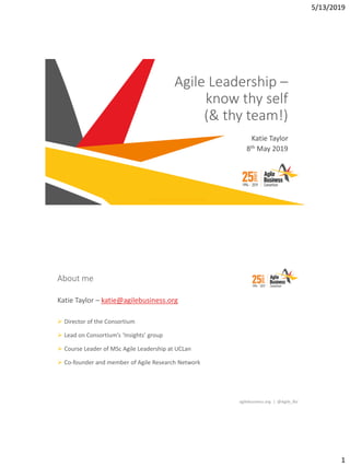 5/13/2019
1
Katie Taylor
8th May 2019
© 2019 Agile Business Consortium Limited
Agile Leadership –
know thy self
(& thy team!)
agilebusiness.org | @Agile_Biz
About me
Katie Taylor – katie@agilebusiness.org
➢ Director of the Consortium
➢ Lead on Consortium’s ‘Insights’ group
➢ Course Leader of MSc Agile Leadership at UCLan
➢ Co-founder and member of Agile Research Network
 