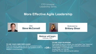 Construx®
More Effective Agile Leadership
Steve McConnell Brittany Shear
With: Moderated by:
TO USE YOUR COMPUTER'S AUDIO:
When the webinar begins, you will be connected to audio
using your computer's microphone and speakers (VoIP). A
headset is recommended.
Webinar will begin:
9:30 am, PST
TO USE YOUR TELEPHONE:
If you prefer to use your phone, you must select "Use Telephone"
after joining the webinar and call in using the numbers below.
United States: +1 (213) 929-4232
Access Code: 341-034-951
Audio PIN: Shown after joining the webinar
--OR--
 