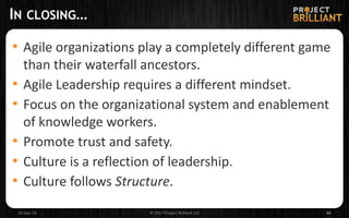 IN CLOSING…
• Agile organizations play a completely different game
than their waterfall ancestors.
• Agile Leadership requires a different mindset.
• Focus on the organizational system and enablement
of knowledge workers.
• Promote trust and safety.
• Culture is a reflection of leadership.
• Culture follows Structure.
26-Sep-18 © 2017 Project Brilliant LLC 44
 