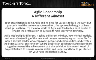 TONIGHT’S TOPIC…
Agile Leadership
A Different Mindset
Your organization is going Agile and its time for Leaders to lead the way! But
you can’t lead the same way you used to... the approach that got us here
won’t get us there. It’s the new world of Agile and leadership must evolve to
enable the organization to sustain its Agile journey indefinitely.
Agile leadership is different. It takes a different mindset, new mental models,
and an understanding of the new environment we’re trying to create. You’re
now a servant leader who empowers people and communities, and creates
the organizational environment where people can collaborate and experiment
together toward the achievement of a shared vision. Join Aaron Kopel of
Project Brilliant to discuss in more detail, and understand how to get started
on your Agile leadership journey.
26-Sep-18 © 2017 Project Brilliant LLC 5
 