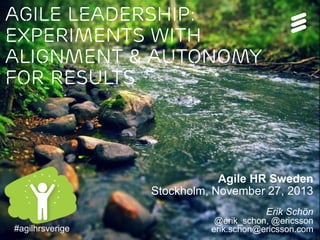 Agile Leadership:
Experiments with
Alignment & Autonomy
for results

Agile HR Sweden
Stockholm, November 27, 2013
Erik Schön
#agilhrsverigeNovember 27, 2013 | Page 1 (21)
@erik_schon | #agilhrsverige |

@erik_schon, @ericsson
erik.schon@ericsson.com

 