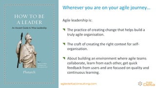 Wherever you are on your agile journey…
Agile leadership is:
The practice of creating change that helps build a
truly agile organisation.
The craft of creating the right context for self-
organisation.
About building an environment where agile teams
collaborate, learn from each other, get quick
feedback from users and are focused on quality and
continuous learning.
agiledeltaconsulting.com
 