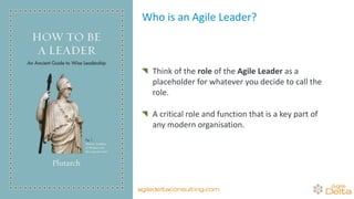 Who is an Agile Leader?
Think of the role of the Agile Leader as a
placeholder for whatever you decide to call the
role.
A critical role and function that is a key part of
any modern organisation.
agiledeltaconsulting.com
 