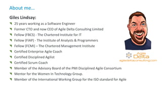 About me…
agiledeltaconsulting.com
Giles Lindsay:
25 years working as a Software Engineer
Former CTO and now CEO of Agile Delta Consulting Limited
Fellow (FBCS) - The Chartered Institute for IT
Fellow (FIAP) - The Institute of Analysts & Programmers
Fellow (FCMI) – The Chartered Management Institute
Certified Enterprise Agile Coach
Certified Disciplined Agilist
Certified Scrum Coach
Member of the Advisory Board of the PMI Disciplined Agile Consortium
Mentor for the Women In Technology Group.
Member of the International Working Group for the ISO standard for Agile
 