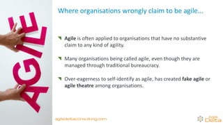 Where organisations wrongly claim to be agile...
Agile is often applied to organisations that have no substantive
claim to any kind of agility.
Many organisations being called agile, even though they are
managed through traditional bureaucracy.
Over-eagerness to self-identify as agile, has created fake agile or
agile theatre among organisations.
agiledeltaconsulting.com
 