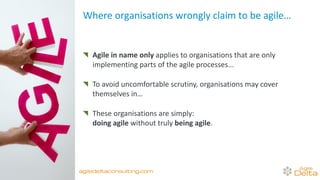 Where organisations wrongly claim to be agile…
Agile in name only applies to organisations that are only
implementing parts of the agile processes...
To avoid uncomfortable scrutiny, organisations may cover
themselves in… agile camouflage…
These organisations are simply:
doing agile without truly being agile.
agiledeltaconsulting.com
 