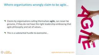 Where organisations wrongly claim to be agile…
Claims by organisations calling themselves agile, can never be
genuine, if they do not have the right leadership embracing that
agile philosophy and set of values…
This is a substantial hurdle to overcome…
agiledeltaconsulting.com
 