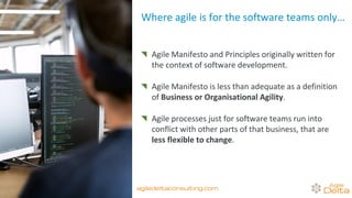 Where agile is for the software teams only…
Agile Manifesto and Principles originally written for
the context of software development.
Agile Manifesto is less than adequate as a definition
of Business or Organisational Agility.
Agile processes just for software teams run into
conflict with other parts of that business, that are
less flexible to change.
agiledeltaconsulting.com
 